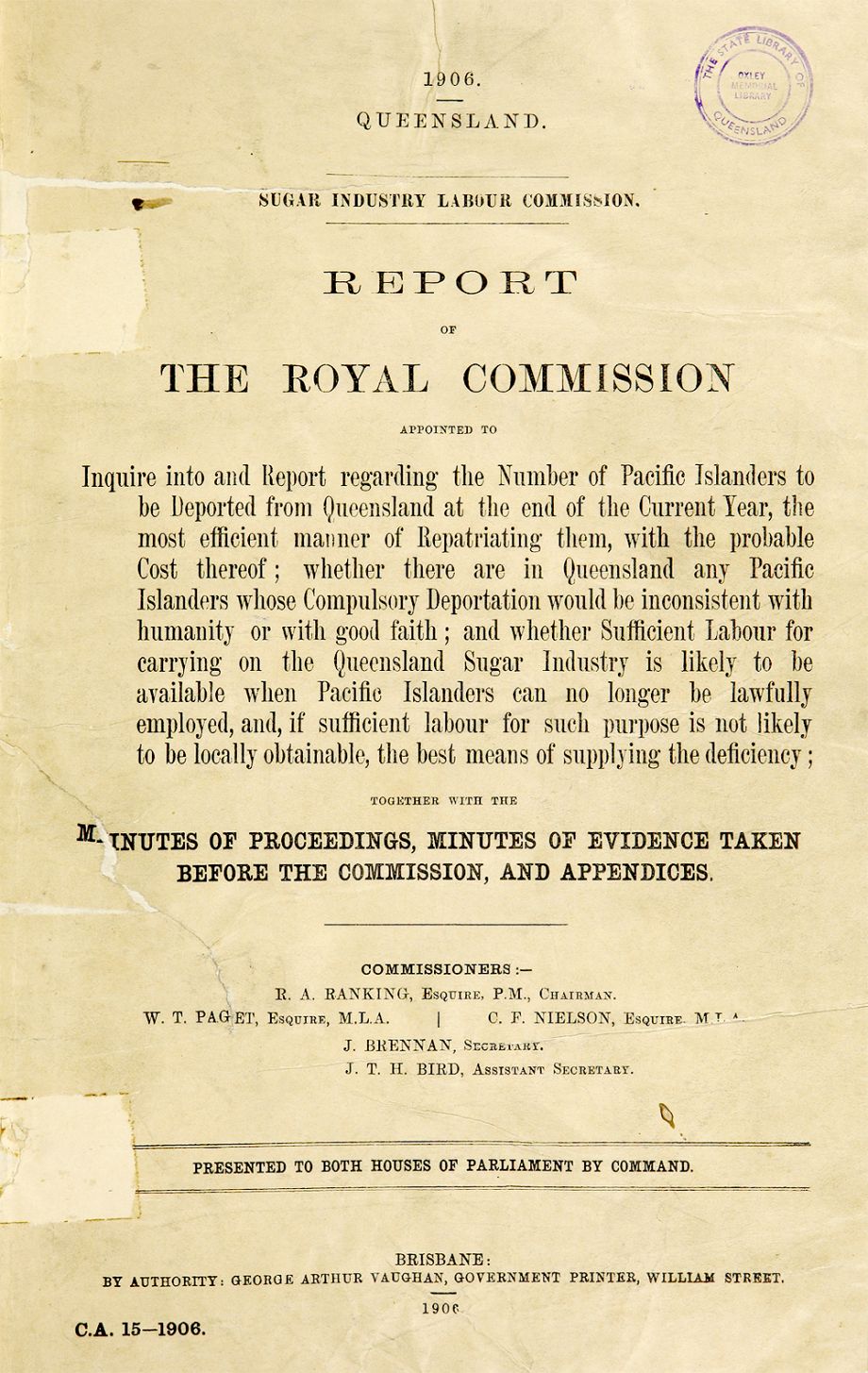 1906 Sugar Industry Labour Commission. Report of the Royal Commission appointed to inquire into and report regarding the number of Pacific Islanders. R. A Ranking (Robert Archibald), 1843-1912. Brisbane : George Arthur Vaughan, Government Printer :1906. 